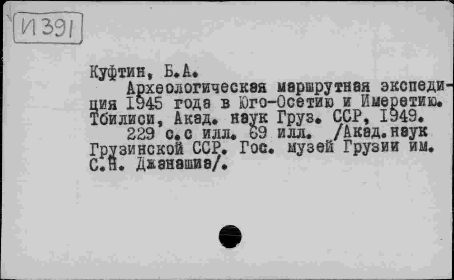 ﻿И 391
Куфтин, Б»А.
Археологическая маршрутная экспеди ция 1945 года в Юго-Осетию и Имеретию. Тбилиси, Акад, наук Груз. ССР, 1949.
229 с. с илл. 69 илл. /Акад, наук Грузинской ССР. Гос. музей Грузии им. С.н. Джанашиэ/.